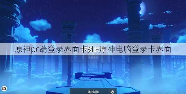 原神pc端登录界面卡死-原神电脑登录卡界面